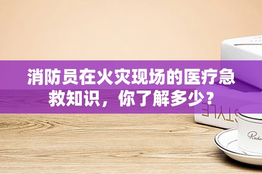 消防员在火灾现场的医疗急救知识，你了解多少？