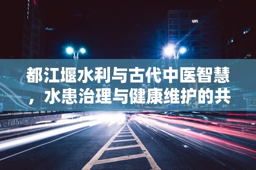 都江堰水利与古代中医智慧，水患治理与健康维护的共通之处