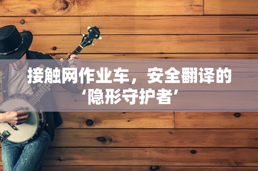 接触网作业车，安全翻译的‘隐形守护者’