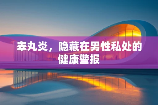 睾丸炎，隐藏在男性私处的健康警报