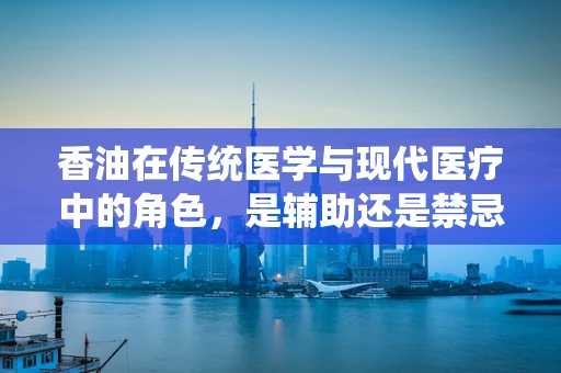 香油在传统医学与现代医疗中的角色，是辅助还是禁忌？