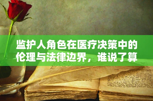 监护人角色在医疗决策中的伦理与法律边界，谁说了算？