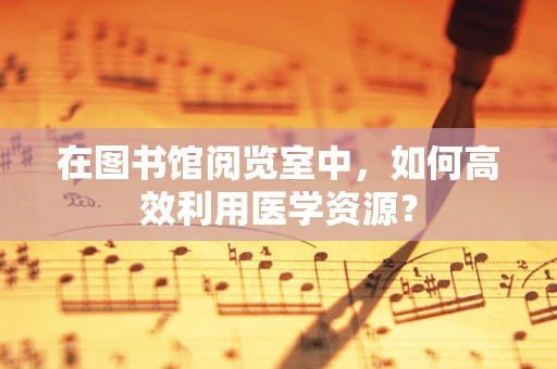 在图书馆阅览室中，如何高效利用医学资源？