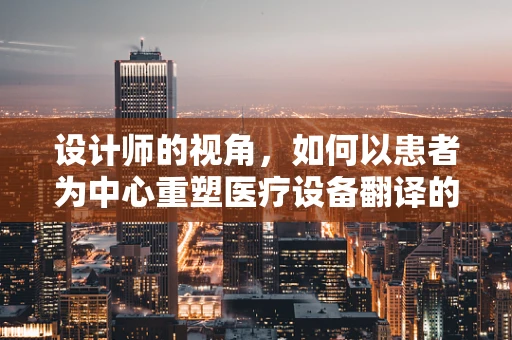 设计师的视角，如何以患者为中心重塑医疗设备翻译的体验？