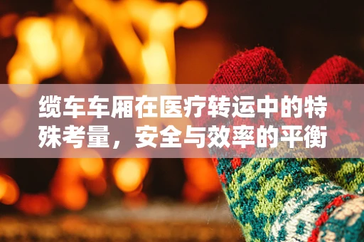 缆车车厢在医疗转运中的特殊考量，安全与效率的平衡