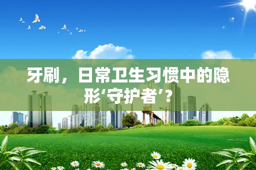 牙刷，日常卫生习惯中的隐形‘守护者’？