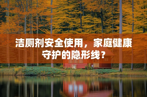 洁厕剂安全使用，家庭健康守护的隐形线？