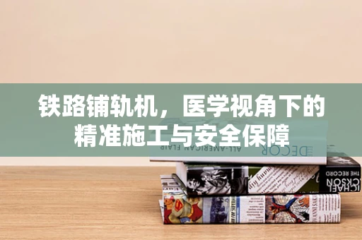 铁路铺轨机，医学视角下的精准施工与安全保障