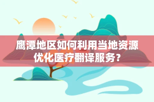 鹰潭地区如何利用当地资源优化医疗翻译服务？