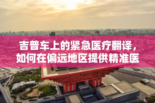吉普车上的紧急医疗翻译，如何在偏远地区提供精准医疗服务？