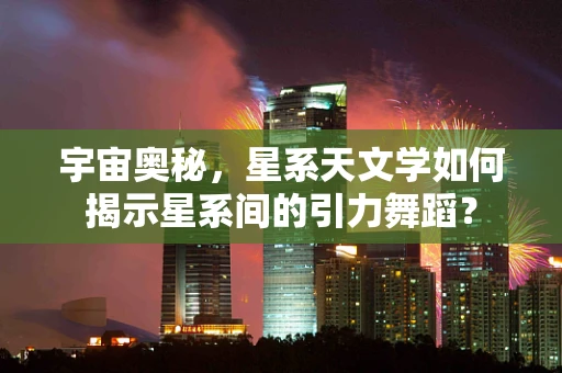 宇宙奥秘，星系天文学如何揭示星系间的引力舞蹈？