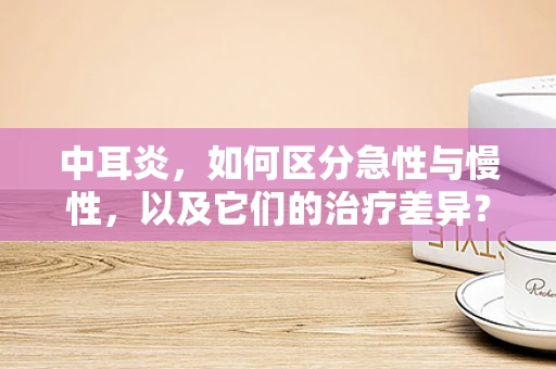 中耳炎，如何区分急性与慢性，以及它们的治疗差异？