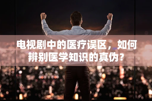 电视剧中的医疗误区，如何辨别医学知识的真伪？