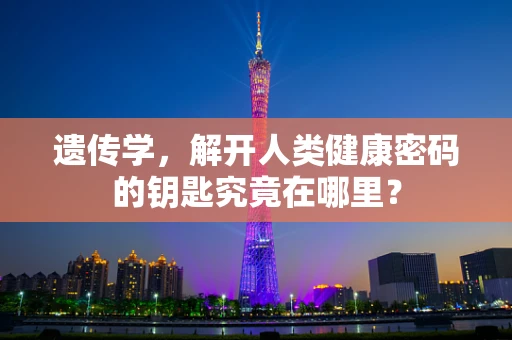 遗传学，解开人类健康密码的钥匙究竟在哪里？