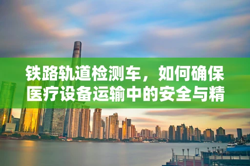 铁路轨道检测车，如何确保医疗设备运输中的安全与精准？