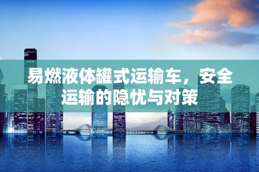 易燃液体罐式运输车，安全运输的隐忧与对策