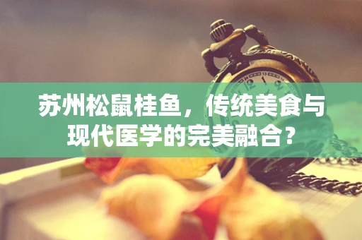 苏州松鼠桂鱼，传统美食与现代医学的完美融合？