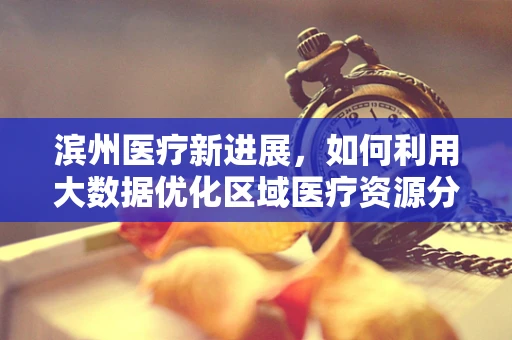 滨州医疗新进展，如何利用大数据优化区域医疗资源分配？