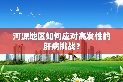 河源地区如何应对高发性的肝病挑战？