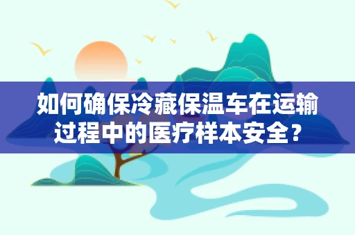如何确保冷藏保温车在运输过程中的医疗样本安全？