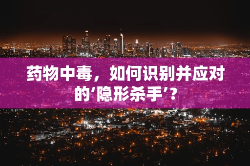 药物中毒，如何识别并应对的‘隐形杀手’？