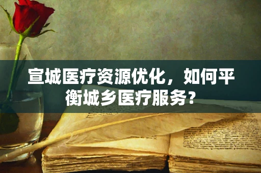 宣城医疗资源优化，如何平衡城乡医疗服务？