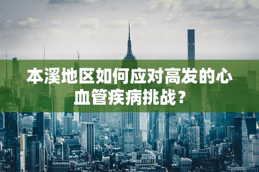 本溪地区如何应对高发的心血管疾病挑战？