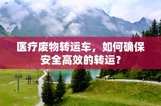 医疗废物转运车，如何确保安全高效的转运？