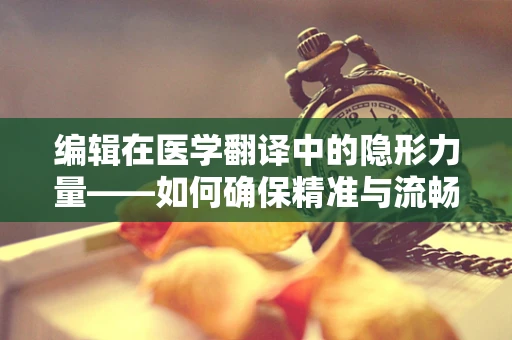 编辑在医学翻译中的隐形力量——如何确保精准与流畅并重？