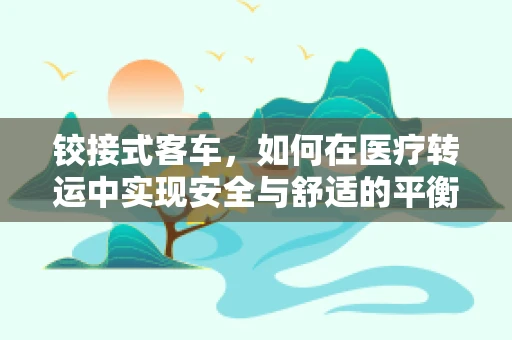 铰接式客车，如何在医疗转运中实现安全与舒适的平衡？
