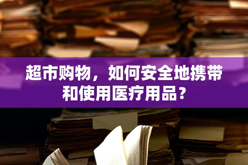 超市购物，如何安全地携带和使用医疗用品？