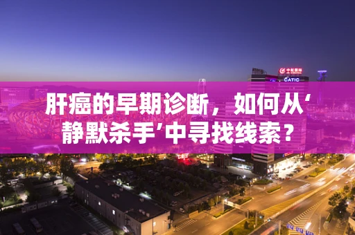 肝癌的早期诊断，如何从‘静默杀手’中寻找线索？