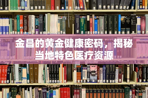 金昌的黄金健康密码，揭秘当地特色医疗资源