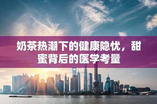 奶茶热潮下的健康隐忧，甜蜜背后的医学考量