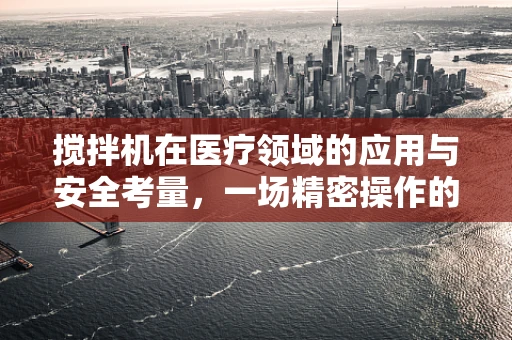 搅拌机在医疗领域的应用与安全考量，一场精密操作的隐喻