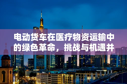 电动货车在医疗物资运输中的绿色革命，挑战与机遇并存