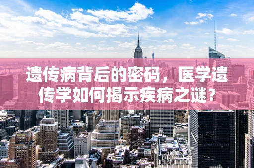 遗传病背后的密码，医学遗传学如何揭示疾病之谜？