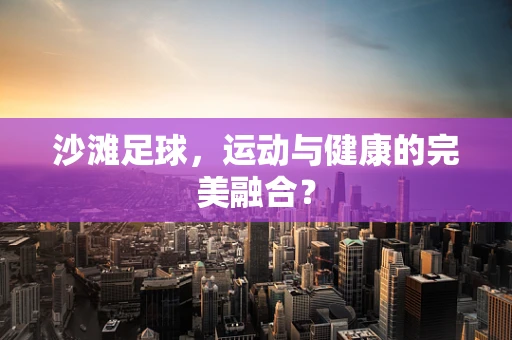 沙滩足球，运动与健康的完美融合？