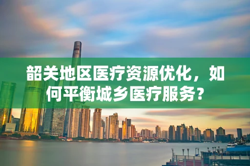 韶关地区医疗资源优化，如何平衡城乡医疗服务？