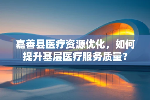 嘉善县医疗资源优化，如何提升基层医疗服务质量？