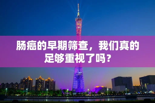 肠癌的早期筛查，我们真的足够重视了吗？