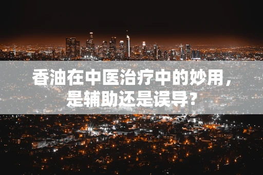 香油在中医治疗中的妙用，是辅助还是误导？