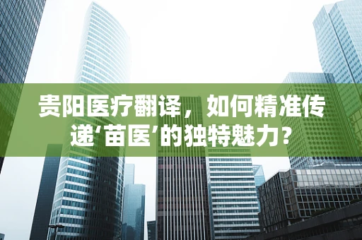 贵阳医疗翻译，如何精准传递‘苗医’的独特魅力？