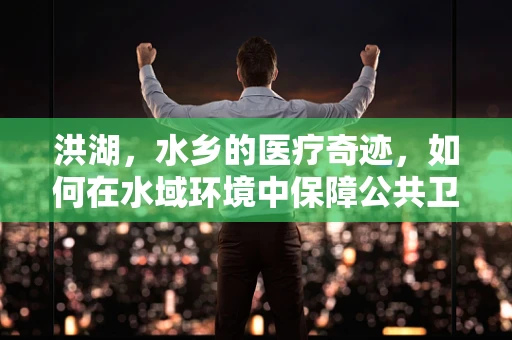 洪湖，水乡的医疗奇迹，如何在水域环境中保障公共卫生？