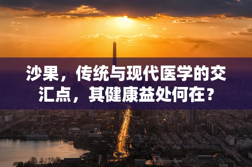沙果，传统与现代医学的交汇点，其健康益处何在？