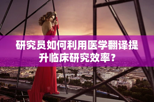 研究员如何利用医学翻译提升临床研究效率？