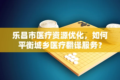 乐昌市医疗资源优化，如何平衡城乡医疗翻译服务？