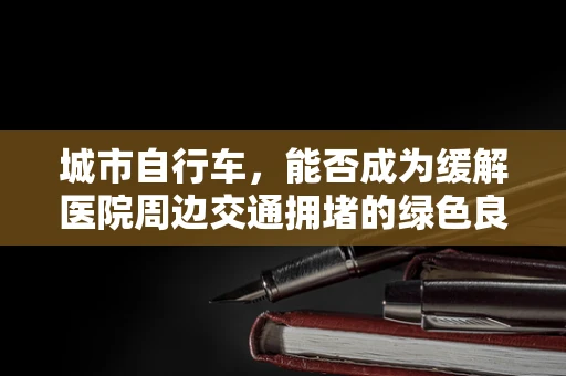 城市自行车，能否成为缓解医院周边交通拥堵的绿色良方？