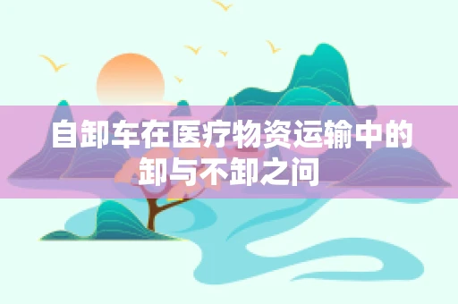 自卸车在医疗物资运输中的卸与不卸之问