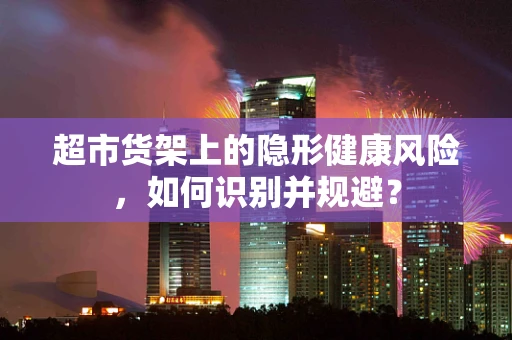 超市货架上的隐形健康风险，如何识别并规避？